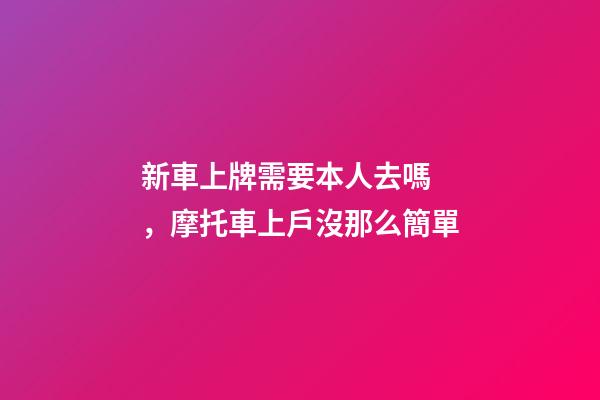 新車上牌需要本人去嗎，摩托車上戶沒那么簡單